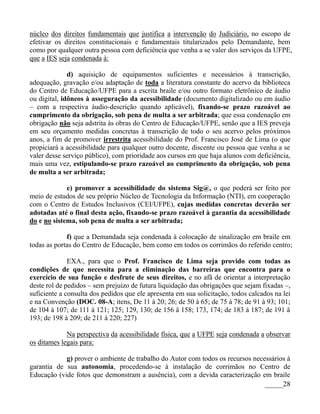núcleo dos direitos fundamentais que justifica a intervenção do Judiciário, no escopo de
efetivar os direitos constitucionais e fundamentais titularizados pelo Demandante, bem
como por qualquer outra pessoa com deficiência que venha a se valer dos serviços da UFPE,
que a IES seja condenada à:

              d) aquisição de equipamentos suficientes e necessários à transcrição,
adequação, gravação e/ou adaptação de toda a literatura constante do acervo da biblioteca
do Centro de Educação/UFPE para a escrita braile e/ou outro formato eletrônico de áudio
ou digital, idôneos à asseguração da acessibilidade (documento digitalizado ou em áudio
– com a respectiva áudio-descrição quando aplicável), fixando-se prazo razoável ao
cumprimento da obrigação, sob pena de multa a ser arbitrada; que essa condenação em
obrigação não seja adstrita às obras do Centro de Educação/UFPE, senão que a IES preveja
em seu orçamento medidas concretas à transcrição de todo o seu acervo pelos próximos
anos, a fim de promover irrestrita acessibilidade do Prof. Francisco José de Lima (o que
propiciará a acessibilidade para qualquer outro docente, discente ou pessoa que venha a se
valer desse serviço público), com prioridade aos cursos em que haja alunos com deficiência,
mais uma vez, estipulando-se prazo razoável ao cumprimento da obrigação, sob pena
de multa a ser arbitrada;

             e) promover a acessibilidade do sistema Sig@, o que poderá ser feito por
meio de estudos de seu próprio Núcleo de Tecnologia da Informação (NTI), em cooperação
com o Centro de Estudos Inclusivos (CEI/UFPE), cujas medidas concretas deverão ser
adotadas até o final desta ação, fixando-se prazo razoável à garantia da acessibilidade
do e no sistema, sob pena de multa a ser arbitrada;

             f) que a Demandada seja condenada à colocação de sinalização em braile em
todas as portas do Centro de Educação, bem como em todos os corrimãos do referido centro;

              EXA., para que o Prof. Francisco de Lima seja provido com todas as
condições de que necessita para a eliminação das barreiras que encontra para o
exercício de sua função e desfrute de seus direitos, e no afã de orientar a interpretação
deste rol de pedidos – sem prejuízo de futura liquidação das obrigações que sejam fixadas –,
suficiente a consulta dos pedidos que ele apresenta em sua solicitação, todos calcados na lei
e na Convenção (DOC. 08-A; itens, De 11 à 20; 26; de 50 à 65; de 75 à 78; de 91 à 93; 101;
de 104 à 107; de 111 à 121; 125; 129, 130; de 156 â 158; 173, 174; de 183 à 187; de 191 â
193; de 198 à 209; de 211 à 220; 227)

             Na perspectiva da acessibilidade física, que a UFPE seja condenada a observar
os ditames legais para:

            g) prover o ambiente de trabalho do Autor com todos os recursos necessários à
garantia de sua autonomia, procedendo-se à instalação de corrimãos no Centro de
Educação (vide fotos que demonstram a ausência), com a devida caracterização em braile
                                                                                _____28
 
