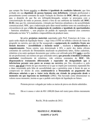 que sempre lhe foram negados os direitos à igualdade de condições laborais; que fora
aviltado em sua dignidade de pessoa humana com deficiência; vitimado profissional e
pessoalmente (como constante da seção Violação de Direitos do DOC. 08-A); período em
que, a despeito do que lhe era infringido/denegado, sempre se preocupou com a
conscientização de todas as pessoas, dentro e fora de seu ambiente de trabalho (cf. DOC.
02-B); mas que foi, sistematicamente, vitimado por barreiras atitudinais e de acessibilidade
comunicacional; MM., que a indenização pelo dano moral também tome em consideração a
circunstância de que a falta da equiparação de condições e igualdade de oportunidades
– barreiras atitudinais –, sem prejuízo do pedido de reparação material (nos contornos
delineados na letra “k”), também o impossibilitou de produzir mais;

              k) pelos prejuízos materiais suportados pelo Prof. Francisco de Lima – os
quais serão objeto de liquidação futura –, haja vista a UFPE ter tolhido o direito do Autor de
progredir na carreira, por não ter lhe assegurado a equiparação de condições frente aos
demais docentes – acessibilidade e inclusão social –, mediante a independência e
empoderamento. Nessa esteira, seja determinado à IES, a partir dos dados oficiais
constantes do currículo do Demandante atualizado na plataforma lattes, fichas cadastrais,
relatórios e/ou outro qualquer documento que venha a ser utilizado pela IES (após o auxílio
de um profissional, nos termos em que solicitado retro), que proceda à imediata avaliação
curricular (recebimento de relatórios; vide critérios constantes do DOC. 14),
dispensando-se tratamento diferenciado e reparador da desigualdade que o
inferiorizou perante seus pares ao avanço na carreira; por fim, elevando-o a, pelo
menos, um nível à frente do que encontrar-se (o que se impõe por isonomia); reparando-lhe
o dano ocasionado pela falta de acessibilidade que o permitiria estar à frente do que se
comprovará ter direito de estar; condenando-se a Demandada ao pagamento das
diferenças salariais a que o Autor teria direito em virtude da progressão desde o
momento em que ingressou na instituição (2002). Não havendo como dimensionar os
valores nesse momento, insista-se que o pedido será objeto de liquidação no futuro.

             Protesta provar o alegado por todos os meios de prova em direito admitidos.


             Dá-se à causa o valor de R$ 1.000,00 (hum mil reais) para efeitos meramente
fiscais.


                               Recife, 30 de outubro de 2012.



                                 MATEUS C. PEREIRA
                                    OAB/PE nº 24.972
                                                                                    _____30
 