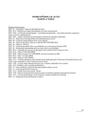 PEDRO SPÍNDOLA B. ALVES
                                      OAB/PE nº 9.568-E


Relação de documentos:
DOC. 01 – Procuração / Cópia de identidade do Autor
DOC. 02-A – Relatório de viagem (participação em evento internacional)
DOC. 02-B – Certificados de participação – na condição de palestrante – em eventos nacionais, regionais e
locais; convites e agradecimentos
DOC. 02-C – Alguns certificados de participação em bancas de mestrado e doutorado
DOC. 03 – Blog (www.direitoparatodos.associadosdainclusao.com.br)
DOC. 04 – Currículo Lattes (disponível em: www.cnpq.br)
DOC. 05 – Ofício nº 041/2012 e Parecer nº 206/2012/PF-UFPE/PRF/AGU
DOC. 06 – Ofício nº 199/2012
DOC. 07 – Email questionando sobre a acessibilidade em evento promovido pela UFPE
DOC. 08 – Reclamações apresentadas pelo ora Autor sobre a acessibilidade
DOC. 08-A – Contração dos serviços de advogado e breve relato do Prof. Francisco Lima
DOC. 09-A – Ofício nº 042/2009-DPOE
DOC. 09-B – Ofício Circular nº 01/2008-DPOE, de 20 de novembro de 2008
DOC. 09-C – Mem. 131/2011-DPOE
DOC. 09-D – Mem. 013/2012-DPOE
DOC. 10-A – Cartilhas educativas sobre Inclusão Social elaboradas pelo CEI (Centro de Estudos Inclusivos da
UFPE, cujo coordenador é o Prof. Francisco José de Lima)
DOC. 10-B – Livretos sobre Educação Inclusiva em 3 volumes, elaborados em co-autoria
DOC. 10-C- Trabalhos sobre a questão da deficiência
DOC. 11 – Fotos (ambiente; Centro de Educação (prédios antigo e novo))
DOC. 12 – Fotos da sala do Prof. Francisco
DOC. 13-A – Projeto Viver sem Limites / Incluir
DOC. 13-B – Parecer escrito pelo Prof. Francisco para a Comissão (sugestão à aquisição de recursos)
DOC. 13-C – Troca de emails dentre o Prof. Francisco e demais membros da Comissão
DOC. 14 – Progressão Funcional Docente: Critérios




                                                                                                  _____31
 