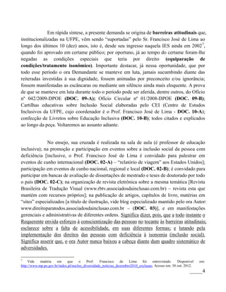 Em rápida síntese, a presente demanda se origina de barreiras atitudinais que,
institucionalizadas na UFPE, vêm sendo “suportadas” pelo Sr. Francisco José de Lima ao
longo dos últimos 10 (dez) anos, isto é, desde seu ingresso naquela IES ainda em 2002 7,
quando foi aprovado em certame público; por oportuno, já ao tempo do certame foram-lhe
negadas as condições especiais que teria por direito (equiparação de
condições/tratamento isonômico). Importante destacar, já nessa oportunidade, que por
todo esse período o ora Demandante se manteve em luta, jamais sucumbindo diante das
reiteradas investidas à sua dignidade, fossem animadas por preconceito e/ou ignorância;
fossem manifestadas as escâncaras ou mediante um silêncio ainda mais eloquente. A prova
de que se manteve em luta durante todo o período pode ser aferida, dentre outros, do Ofício
nº 042/2009-DPOE (DOC. 09-A); Ofício Circular nº 01/2008-DPOE (DOC. 09-B);
Cartilhas educativas sobre Inclusão Social elaboradas pelo CEI (Centro de Estudos
Inclusivos da UFPE, cujo coordenador é o Prof. Francisco José de Lima - DOC. 10-A);
confecção de Livretos sobre Educação Inclusiva (DOC. 10-B); todos citados e explicados
ao longo da peça. Voltaremos ao assunto adiante.


              No ensejo, sua cruzada é realizada na sala de aula (é professor de educação
inclusiva); na promoção e participação em eventos sobre a inclusão social da pessoa com
deficiência [inclusive, o Prof. Francisco José de Lima é convidado para palestrar em
eventos de cunho internacional (DOC. 02-A) – “relatório de viagem” aos Estados Unidos];
participação em eventos de cunho nacional, regional e local (DOC. 02-B); é convidado para
participar em bancas de avaliação de dissertações de mestrado e teses de doutorado por todo
o país (DOC. 02-C); na organização de revista eletrônica sobre a mesma temática [Revista
Brasileira de Tradução Visual (www.rbtv.associadosdainclusao.com.br) – revista esta que
mantém com recursos próprios]; na publicação de artigos, capítulos de livro, matérias em
“sites” especializados [a título de ilustração, vide blog especializado mantido pelo ora Autor:
www.direitoparatodos.associadosdainclusao.com.br – (DOC. 03)], e em manifestações
gerenciais e administrativas de diferentes ordens. Significa dizer, pois, que a todo instante o
Requerente envida esforços à conscientização das pessoas no tocante às barreiras atitudinais;
esclarece sobre a falta de acessibilidade, em suas diferentes formas; e lutando pela
implementação dos direitos das pessoas com deficiência à isonomia (inclusão social).
Significa asserir que, o ora Autor nunca baixou a cabeça diante dum quadro sistemático de
adversidades.

7
     Vide   matéria   em      que    o    Prof.   Francisco    de   Lima    foi   entrevistado.   Disponível   em:
http://www.mp.pe.gov.br/index.pl/nucleo_diversidade_noticias_dezembro2010_exclusao. Acesso em: 30 out. 2012.
                                                                                                         _____4
 