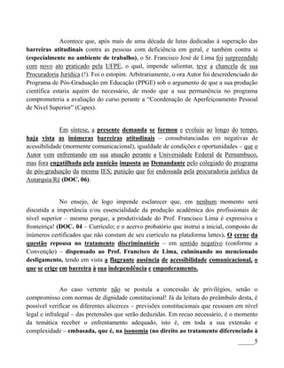 Acontece que, após mais de uma década de lutas dedicadas à superação das
barreiras atitudinais contra as pessoas com deficiência em geral, e também contra si
(especialmente no ambiente de trabalho), o Sr. Francisco José de Lima foi surpreendido
com novo ato praticado pela UFPE, o qual, impende salientar, teve a chancela de sua
Procuradoria Jurídica (!). Foi o estopim. Arbitrariamente, o ora Autor foi descredenciado do
Programa de Pós-Graduação em Educação (PPGE) sob o argumento de que a sua produção
científica estaria aquém do necessário, de modo que a sua permanência no programa
comprometeria a avaliação do curso perante a “Coordenação de Aperfeiçoamento Pessoal
de Nível Superior” (Capes).


             Em síntese, a presente demanda se formou e evoluiu ao longo do tempo,
haja vista as inúmeras barreiras atitudinais – consubstanciadas em negativas de
acessibilidade (mormente comunicacional), igualdade de condições e oportunidades – que o
Autor vem enfrentando em sua atuação perante a Universidade Federal de Pernambuco,
mas fora engatilhada pela punição imposta ao Demandante pelo colegiado do programa
de pós-graduação da mesma IES; punição que foi endossada pela procuradoria jurídica da
Autarquia/Ré (DOC. 06).


              No ensejo, de logo impende esclarecer que, em nenhum momento será
discutida a importância e/ou essencialidade da produção acadêmica dos profissionais de
nível superior – mesmo porque, a produtividade do Prof. Francisco Lima é expressiva e
fronteiriça! (DOC. 04 – Currículo; e o acervo probatório que instrui a inicial, composto de
inúmeros certificados que não constam de seu currículo na plataforma lattes). O cerne da
questão repousa no tratamento discriminatório – em sentido negativo (conforme a
Convenção) – dispensado ao Prof. Francisco de Lima, culminando no mencionado
desligamento, tendo em vista a flagrante ausência de acessibilidade comunicacional, o
que se erige em barreira à sua independência e empoderamento.


              Ao caso vertente não se postula a concessão de privilégios, senão o
compromisso com normas de dignidade constitucional! Já da leitura do preâmbulo desta, é
possível verificar os diferentes alicerces – previsões constitucionais que ressoam em nível
legal e infralegal – das pretensões que serão deduzidas. Em recuo necessário, é o momento
da temática receber o enfrentamento adequado, isto é, em toda a sua extensão e
complexidade – embasada, que é, na isonomia (no direito ao tratamento diferenciado à
                                                                                    _____5
 