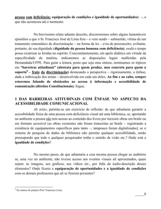 pessoa com deficiência; equiparação de condições e igualdade de oportunidades) –, o
que não aconteceu até o momento.


              No brevíssimo relato adiante descrito, discorreremos sobre alguns lamentáveis
episódios a que o Sr. Francisco José de Lima fora – e vem sendo – submetido; vítima de um
tratamento sintomático de discriminação – na forma da lei – e/ou de preconceito; aviltante,
portanto, de sua dignidade (dignidade da pessoa humana com deficiência); oxalá o tempo
possa cicatrizar as feridas no espírito. Concomitantemente, em apelo didático em virtude da
especificidade da matéria, indicaremos as disposições legais malferidas pela
Demandada/UFPE. Para guiar a leitura, posto que seja uma síntese, nominamos os tópicos
em “barreiras atitudinais” (abstrata para quem produz, mas concreta para quem a
suporta8 – fruto da discriminação) destacando a perspectiva – rigorosamente, a ênfase,
dada a imbricação dos temas – desenvolvida em cada um deles. Ao fim e ao cabo, sempre
estaremos falando de obstáculos ao acesso à informação e acessibilidade de
comunicação (direitos Constitucionais). Segue.


1 DAS BARREIRAS ATITUDINAIS COM ÊNFASE NO ASPECTO DA
ACESSIBILIDADE COMUNICACIONAL
             Ab initio, permita-se um exercício de reflexão: de que adiantaria garantir a
acessibilidade física de uma pessoa com deficiência visual até uma biblioteca, se, aportando
no ambiente a pessoa não tem acesso ao conteúdo dos livros por inexistir obras em braile ou
em formato acessível (as obras existentes não foram transcritas ao braile – registrando a
existência de equipamentos específicos para tanto –, tampouco foram digitalizadas); se o
sistema de pesquisa de dados da biblioteca não permite qualquer acessibilidade, senão
pressupondo que todo e qualquer pesquisador tenha o sentido da visão etc.? Onde está a
igualdade de condições?


            No mesmo passo, de que adiantaria a essa mesma pessoa chegar ao auditório
se, uma vez no ambiente, não tivesse acesso aos eventos visuais ali apresentados, quais
sejam: às imagens, aos gráficos, aos vídeos etc., por falta da áudio-descrição desses
elementos? Onde ficaria a equiparação de oportunidades e a igualdade de condições
com os demais professores que ali se fizerem presentes?



8
    Na síntese do próprio Prof. Francisco Lima.
                                                                                    _____6
 