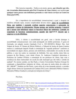 Não é preciso responder... Tenha-se em mente, apenas, que situações que tais,
são vivenciadas diuturnamente pelo Prof. Francisco de Lima (Autor), mas também por
qualquer outra pessoa com deficiência pretenda se valer desses serviços no Centro de
Educação/UFPE.


             Eis a importância da acessibilidade comunicacional, a qual, a despeito da
metáfora utilizada supra, assume complexidade deveras maior. Antes da acessibilidade
física, que também é essencial, avultam aspectos concernentes à autonomia da
apreensão e repasse de informações. Mesmo porque, por méritos próprios, é possível
que a pessoa com deficiência supere as barreiras físicas dos ambientes. Contudo, no
respeitante às barreiras comunicacionais, quando não impossível, decerto que a
empresa se revela dificílima.


             EXA., o direito à acessibilidade em geral, com o devido destaque à
acessibilidade comunicacional, vem sendo prestigiado em âmbito pretoriano. À guisa de
ilustração, em julgado recente (Apelação Cível n. 2011.081869-0, Relator: Des. José
Volpato de Souza, 4ª Câmara de Direito Público), o Tribunal de Justiça de Santa Catarina
manteve a condenação daquele Estado à contratação de “segundo professor” conforme as
necessidades de alguns alunos, pessoas com deficiência, matriculados em escolas da rede
pública; o caso teve palco no município de Imbituba. Em caso similar, desta feita na
comarca de Rio Branco, o juiz titular (Exmo. Sr. Anderson Candiotto) determinou à
Prefeitura de Lambari D’Oeste a contratação de um professor de Libras, haja vista a
existência de aluno matriculado em escola da rede municipal que não tinha o sentido da
audição9. No mesmo sentido, em São Paulo, o Centro Universitário Paulista (Unicep) foi
condenado a disponibilizar intérprete de Libras, sob pena de multa diária da ordem de
R$ 1.000,0010. Também em São Paulo, e para efeito de evitar demanda judicial, o cursinho
Anglo firmou Termo de Ajustamento de Conduta (TAC) com o Ministério Público Federal e
Ministério Público Estadual à contração de intérprete de Libras11.


                Pois bem.


9
  Informações extraídas do sítio do TJMT na internet: http://www.tjmt.jus.br/Conteudo.aspx?IDConteudo=24106. Acesso
em: 15 out. 2012.
10
   Informação extraída do sítio do Conjur. Disponível em: http://www.conjur.com.br/2012-out-11/universidade-contratar-
interprete-libras-deficiente-auditivo. Acesso em: 20 out. 2012.
11
      Informação      extraída    do    sítio   do    Conjur.   Disponível   em:    http://www.conjur.com.br/2008-nov-
29/cursinho_anglo_contratar_interpretes_libras. Acesso em: 30 out. 2012.
                                                                                                            _____7
 