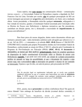 Causa espécie, mas nem mesmo nas comunicações oficiais – comunicações
interna corporis – a Universidade Federal de Pernambuco respeita a dignidade do Prof.
Francisco José de Lima. Enviadas por escrito, não há qualquer preocupação da IES em
enviar mensagens que possam ser apreendidas pelo destinatário, ora Autor, sem a mediação
alheia. Assim procedendo, a Demandada retira-lhe qualquer autonomia, subjugando-o à
boa vontade de terceiros, quando a Constituição Federal (assomada pela Convenção sobre
os Direitos da Pessoa com Deficiência) e diplomas normativos que lhe precederam,
caminham em direção oposta, isto é, destacando a necessidade do empoderamento da
pessoa com deficiência12.


              Para fazer prova de nossas alegações, dentre outros documentos oficiais que
instruem a presente ação – todos declarados autênticos pelo advogado que subscreve (ex vi
do art. 365 do CPC) –, é sintomático o já referido DOC. 05-B (Parecer nº 206/2012/PF-
UFPE/PRF/AGU) remetido pela própria Procuradoria Jurídica da Universidade Federal de
Pernambuco, confeccionado ao ensejo do Ofício nº 041/12, subscrito pelo Coordenador do
Programa de Pós-Graduação em Educação (PPGE) (DOC. 05-A). O documento é
sintomático, ao menos por dois motivos: primeiramente, diante da completa ignorância
de disposições de índole constitucional (Convenção sobre os Direitos da pessoa com
Deficiência); segundo, o que pode soar como piada, em virtude de a própria procuradoria
jurídica ter passado ao largo da acessibilidade, já que o documento diz respeito a uma
pessoa cega, mas a procuradoria não se preocupou em garantir o alcance de seu conteúdo
ao interessado. Vejamos o que foi dito, em sede de parecer, pelo procurador da UFPE:


                 […];
                 Não há previsão legal ou regulamentar indicando que se revele uma produção
                 acadêmica deficiente ou que se a pontue mais benevolente em razão de deficiência
                 física. À UFPE compete tão somente, como qualquer estabelecimento público ou
                 privado, prover acessibilidade nos termos da lei (Lei nº 10.098/2000).
                 […].
                 (grifamos).


            EXA., pasme, mas o procurador se referiu à deficiência física? De quem ele
estava falando? Sem embargo do benefício da dúvida (eventual deslize cometido), é

12
       SASSAKI,     Romeu        Kazumi.     Mesa-Redonda:       Inclusão    no      trabalho.   Disponível   em:
<http://www.sociedadeinclusiva.pucminas.br/anaispdf/Romeu.pdf>. Acesso em: 20 set. 2012.
                                                                                                         _____8
 