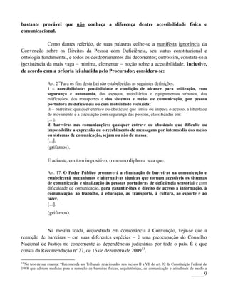 bastante provável que não conheça a diferença dentre acessibilidade física e
comunicacional.

             Como dantes referido, de suas palavras colhe-se a manifesta ignorância da
Convenção sobre os Direitos da Pessoa com Deficiência, seu status constitucional e
ontologia fundamental, e todos os desdobramentos daí decorrentes; outrossim, constata-se a
inexistência da mais vaga – mínima, elementar – noção sobre a acessibilidade. Inclusive,
de acordo com a própria lei aludida pelo Procurador, considera-se:

                 Art. 2O Para os fins desta Lei são estabelecidas as seguintes definições:
                 I – acessibilidade: possibilidade e condição de alcance para utilização, com
                 segurança e autonomia, dos espaços, mobiliários e equipamentos urbanos, das
                 edificações, dos transportes e dos sistemas e meios de comunicação, por pessoa
                 portadora de deficiência ou com mobilidade reduzida;
                 II – barreiras: qualquer entrave ou obstáculo que limite ou impeça o acesso, a liberdade
                 de movimento e a circulação com segurança das pessoas, classificadas em:
                 [...];
                 d) barreiras nas comunicações: qualquer entrave ou obstáculo que dificulte ou
                 impossibilite a expressão ou o recebimento de mensagens por intermédio dos meios
                 ou sistemas de comunicação, sejam ou não de massa;
                 [...].
                 (grifamos).

                 E adiante, em tom impositivo, o mesmo diploma reza que:

                 Art. 17. O Poder Público promoverá a eliminação de barreiras na comunicação e
                 estabelecerá mecanismos e alternativas técnicas que tornem acessíveis os sistemas
                 de comunicação e sinalização às pessoas portadoras de deficiência sensorial e com
                 dificuldade de comunicação, para garantir-lhes o direito de acesso à informação, à
                 comunicação, ao trabalho, à educação, ao transporte, à cultura, ao esporte e ao
                 lazer.
                 [...].
                 (grifamos).


            Na mesma toada, orquestrada em consonância à Convenção, veja-se que a
remoção de barreiras – em suas diferentes espécies – é uma preocupação do Conselho
Nacional de Justiça no concernente às dependências judiciárias por todo o país. É o que
consta da Recomendação nº 27, de 16 de dezembro de 200913.

13
  No teor de sua ementa: “Recomenda aos Tribunais relacionados nos incisos II a VII do art. 92 da Constituição Federal de
1988 que adotem medidas para a remoção de barreiras físicas, arquitetônicas, de comunicação e atitudinais de modo a
                                                                                                              _____9
 