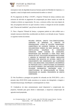 Assinado eletronicamente por: RUBEM PAULO DE CARVALHO PATURY FILHO;
Código de validação do documento: 527eee0e a ser validado no sítio do PROJUDI - TJBA.
PATURY & FREITAS
Advogados Associados
Av. Cinqüentenário, nº. 436, 1°. andar, sala 101/103, Edf. Lopes Cabral - Centro,
Itabuna-Ba., CEP – 45.600-002, Tel. (073) 211-0572
menosprezo tanto da dignidade da pessoa humana quanto da liberdade de imprensa; e o
segundo, o atual, de dupla tutela constitucional de ambos os valores”.
20. No julgamento do REsp 1.334.097, o Superior Tribunal de Justiça condenou uma
emissora de televisão ao pagamento de compensação por danos morais em razão da
violação ao direito ao esquecimento. No caso, a emissora exibiu, treze anos depois do
fato, um programa televisivo no qual veiculou o nome e a imagem de um dos acusados
pela “Chacina da Candelária”, que já havia sido absolvido.
21. Para o Superior Tribunal de Justiça, o programa poderia ter sido exibido sem a
menção à pessoa já absolvida, reconhecendo seu direito a ser deixada em paz. Vejamos
os seguintes trechos da ementa:
RECURSO ESPECIAL. DIREITO CIVIL-CONSTITUCIONAL.
LIBERDADE DE IMPRENSA VS. DIREITOS DA
PERSONALIDADE. LITÍGIO DE SOLUÇÃO TRANSVERSAL.
COMPETÊNCIA DO SUPERIOR TRIBUNAL DE JUSTIÇA.
DOCUMENTÁRIO EXIBIDO EM REDE NACIONAL. LINHA
DIRETA-JUSTIÇA. SEQUÊNCIA DE HOMICÍDIOS
CONHECIDA COMO CHACINA DA CANDELÁRIA.
REPORTAGEM QUE REACENDE O TEMA TREZE ANOS
DEPOIS DO FATO. VEICULAÇÃO INCONSENTIDA DE NOME
E IMAGEM DE INDICIADO NOS CRIMES. ABSOLVIÇÃO
POSTERIOR POR NEGATIVA DE AUTORIA. DIREITO AO
ESQUECIMENTO DOS CONDENADOS QUE CUMPRIRAM
PENA E DOS ABSOLVIDOS. ACOLHIMENTO. DECORRÊNCIA
DA PROTEÇÃO LEGAL E CONSTITUCIONAL DA DIGNIDADE
DA PESSOA HUMANA E DAS LIMITAÇÕES POSITIVADAS À
ATIVIDADE INFORMATIVA. PRESUNÇÃO LEGAL E
CONSTITUCIONAL DE RESSOCIALIZAÇÃO DA PESSOA.
PONDERAÇÃO DE VALORES. PRECEDENTES DE DIREITO
COMPARADO.
22. Ora Excelência a postagem em questão foi colocada em dia 29.03.2010, e, até a
presente data (28.03.2016) ainda encontra-se no mesmo site denegrindo a imagem e
trazendo desassossego, humilhação e constrangimento ao Autor.
23. Cuidando-se de dano eminentemente moral dispensável a comprovação dos
prejuízos, bastando para gerar direito à indenização, a inequívoca comprovação da
agressão moral perpetrada.
 