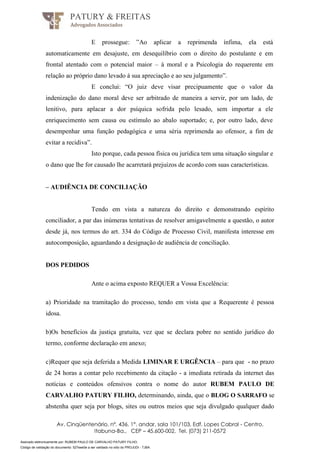 Assinado eletronicamente por: RUBEM PAULO DE CARVALHO PATURY FILHO;
Código de validação do documento: 527eee0e a ser validado no sítio do PROJUDI - TJBA.
PATURY & FREITAS
Advogados Associados
Av. Cinqüentenário, nº. 436, 1°. andar, sala 101/103, Edf. Lopes Cabral - Centro,
Itabuna-Ba., CEP – 45.600-002, Tel. (073) 211-0572
E prossegue: ”Ao aplicar a reprimenda ínfima, ela está
automaticamente em desajuste, em desequilíbrio com o direito do postulante e em
frontal atentado com o potencial maior – à moral e a Psicologia do requerente em
relação ao próprio dano levado á sua apreciação e ao seu julgamento”.
E conclui: “O juiz deve visar precipuamente que o valor da
indenização do dano moral deve ser arbitrado de maneira a servir, por um lado, de
lenitivo, para aplacar a dor psíquica sofrida pelo lesado, sem importar a ele
enriquecimento sem causa ou estímulo ao abalo suportado; e, por outro lado, deve
desempenhar uma função pedagógica e uma séria reprimenda ao ofensor, a fim de
evitar a recidiva”.
Isto porque, cada pessoa física ou jurídica tem uma situação singular e
o dano que lhe for causado lhe acarretará prejuízos de acordo com suas características.
– AUDIÊNCIA DE CONCILIAÇÃO
Tendo em vista a natureza do direito e demonstrando espírito
conciliador, a par das inúmeras tentativas de resolver amigavelmente a questão, o autor
desde já, nos termos do art. 334 do Código de Processo Civil, manifesta interesse em
autocomposição, aguardando a designação de audiência de conciliação.
DOS PEDIDOS
Ante o acima exposto REQUER a Vossa Excelência:
a) Prioridade na tramitação do processo, tendo em vista que a Requerente é pessoa
idosa.
b)Os benefícios da justiça gratuita, vez que se declara pobre no sentido jurídico do
termo, conforme declaração em anexo;
c)Requer que seja deferida a Medida LIMINAR E URGÊNCIA – para que - no prazo
de 24 horas a contar pelo recebimento da citação - a imediata retirada da internet das
notícias e conteúdos ofensivos contra o nome do autor RUBEM PAULO DE
CARVALHO PATURY FILHO, determinando, ainda, que o BLOG O SARRAFO se
abstenha quer seja por blogs, sites ou outros meios que seja divulgado qualquer dado
 
