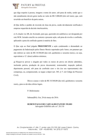 Assinado eletronicamente por: RUBEM PAULO DE CARVALHO PATURY FILHO;
Código de validação do documento: 527eee0e a ser validado no sítio do PROJUDI - TJBA.
PATURY & FREITAS
Advogados Associados
Av. Cinqüentenário, nº. 436, 1°. andar, sala 101/103, Edf. Lopes Cabral - Centro,
Itabuna-Ba., CEP – 45.600-002, Tel. (073) 211-0572
que diga respeito à pessoa, imagem e nome do autor, sob pena de multa, sendo que o
não atendimento deverá gerar multa no valor de R$ 3.000,00 (três mil reais), que, será
revertido em beneficio da parte autora.
d) Que defira o pedido de inversão do ônus da prova, sendo devidamente notificada à
empresa requerida da decisão interlocutória;
e) A citação via AR, do Acionado, para que, querendo em audiência a ser designada por
este M.M. Juizado concilie ou conteste a presente ação, sob pena de revelia e confissão,
aplicando a pena de confissão quanto à matéria de fato;
f) Que seja ao final julgada PROCEDENTE a ação condenando o demandado ao
pagamento de Indenização pelos Danos Morais suportados pelo Autor, em patamar que
não inferior ao valor de R$ 10.560,00 (dez mil, quinhentos e sessenta reais),), ou seja,
equivalente a 12 (doze) salários mínimos;
g) Requer-se provar o alegado por todos os meios de prova em direito admitidos,
incluindo perícia, produção de prova documental, testemunhal, inspeção judicial,
depoimento pessoal, sob pena de confissão caso o réu (ou seu representante) não
compareça, ou, comparecendo, se negue a depor (art. 385, § 1º, do Código de Processo
Civil).
Dá-se a causa o valor de R$ 10.560,00 (dez mil, quinhentos e sessenta
reais),, para os devidos efeitos legais.
P. Deferimento
Itabuna(BA). Em, 28 de março de 2016.
RUBEM PAULO DE CARVALHO PATURY FILHO
Advogado OAB/BA sob o nº. 28.110
 