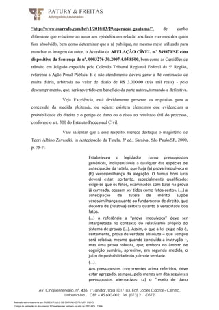 Assinado eletronicamente por: RUBEM PAULO DE CARVALHO PATURY FILHO;
Código de validação do documento: 527eee0e a ser validado no sítio do PROJUDI - TJBA.
PATURY & FREITAS
Advogados Associados
Av. Cinqüentenário, nº. 436, 1°. andar, sala 101/103, Edf. Lopes Cabral - Centro,
Itabuna-Ba., CEP – 45.600-002, Tel. (073) 211-0572
“http://www.osarrafo.com.br/v1/2010/03/29/operacao-gautama/”, de cunho
difamante que relacione ao autor aos episódios em relação aos fatos e crimes dos quais
fora absolvido, bem como determinar que a ré publique, no mesmo meio utilizado para
manchar as imagem da autor, o Acordão da APELAÇÃO CÍVEL n.º 549870/SE e/ou
dispositivo da Sentença de nº. 0003276-30.2007.4.05.8500, bem como as Certidões de
trânsito em Julgado expedida pelo Colendo Tribunal Regional Federal da 5ª Região,
referente a Ação Penal Pública. E o não atendimento deverá gerar a Ré cominação de
multa diária, arbitrada no valor de diário de R$ 3.000,00 (três mil reais) - pelo
descumprimento, que, será revertido em beneficio da parte autora, tornando-a definitiva.
Veja Excelência, está devidamente presente os requisitos para a
concessão da medida pleiteada, ou sejam: existem elementos que evidenciam a
probabilidade do direito e o perigo de dano ou o risco ao resultado útil do processo,
conforme o art. 300 do Estatuto Processual Civil.
Vale salientar que a esse respeito, merece destaque o magistério de
Teori Albino Zavascki, in Antecipação da Tutela, 3ª ed., Saraiva, São Paulo/SP, 2000,
p. 75-7:
Estabeleceu o legislador, como pressupostos
genéricos, indispensáveis a qualquer das espécies de
antecipação da tutela, que haja (a) prova inequívoca e
(b) verossimilhança da alegação. O fumus boni iuris
deverá estar, portanto, especialmente qualificado:
exige-se que os fatos, examinados com base na prova
já carreada, possam ser tidos como fatos certos. (...) a
antecipação da tutela de mérito supõe
verossimilhança quanto ao fundamento de direito, que
decorre de (relativa) certeza quanto à veracidade dos
fatos.
(...) a referência a “prova inequívoca” deve ser
interpretada no contexto do relativismo próprio do
sistema de provas (...). Assim, o que a lei exige não é,
certamente, prova de verdade absoluta – que sempre
será relativa, mesmo quando concluída a instrução –,
mas uma prova robusta, que, embora no âmbito de
cognição sumária, aproxime, em segunda medida, o
juízo de probabilidade do juízo de verdade.
(...).
Aos pressupostos concorrentes acima referidos, deve
estar agregado, sempre, pelo menos um dos seguintes
pressupostos alternativos: (a) o “receio de dano
 