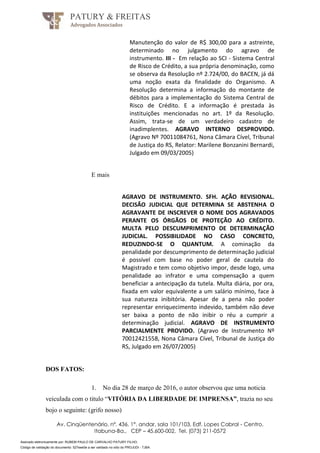 Assinado eletronicamente por: RUBEM PAULO DE CARVALHO PATURY FILHO;
Código de validação do documento: 527eee0e a ser validado no sítio do PROJUDI - TJBA.
PATURY & FREITAS
Advogados Associados
Av. Cinqüentenário, nº. 436, 1°. andar, sala 101/103, Edf. Lopes Cabral - Centro,
Itabuna-Ba., CEP – 45.600-002, Tel. (073) 211-0572
Manutenção do valor de R$ 300,00 para a astreinte,
determinado no julgamento do agravo de
instrumento. III - Em relação ao SCI - Sistema Central
de Risco de Crédito, a sua própria denominação, como
se observa da Resolução nº 2.724/00, do BACEN, já dá
uma noção exata da finalidade do Organismo. A
Resolução determina a informação do montante de
débitos para a implementação do Sistema Central de
Risco de Crédito. E a informação é prestada às
instituições mencionadas no art. 1º da Resolução.
Assim, trata-se de um verdadeiro cadastro de
inadimplentes. AGRAVO INTERNO DESPROVIDO.
(Agravo Nº 70011084761, Nona Câmara Cível, Tribunal
de Justiça do RS, Relator: Marilene Bonzanini Bernardi,
Julgado em 09/03/2005)
E mais
AGRAVO DE INSTRUMENTO. SFH. AÇÃO REVISIONAL.
DECISÃO JUDICIAL QUE DETERMINA SE ABSTENHA O
AGRAVANTE DE INSCREVER O NOME DOS AGRAVADOS
PERANTE OS ÓRGÃOS DE PROTEÇÃO AO CRÉDITO.
MULTA PELO DESCUMPRIMENTO DE DETERMINAÇÃO
JUDICIAL. POSSIBILIDADE NO CASO CONCRETO,
REDUZINDO-SE O QUANTUM. A cominação da
penalidade por descumprimento de determinação judicial
é possível com base no poder geral de cautela do
Magistrado e tem como objetivo impor, desde logo, uma
penalidade ao infrator e uma compensação a quem
beneficiar a antecipação da tutela. Multa diária, por ora,
fixada em valor equivalente a um salário mínimo, face à
sua natureza inibitória. Apesar de a pena não poder
representar enriquecimento indevido, também não deve
ser baixa a ponto de não inibir o réu a cumprir a
determinação judicial. AGRAVO DE INSTRUMENTO
PARCIALMENTE PROVIDO. (Agravo de Instrumento Nº
70012421558, Nona Câmara Cível, Tribunal de Justiça do
RS, Julgado em 26/07/2005)
DOS FATOS:
1. No dia 28 de março de 2016, o autor observou que uma noticia
veiculada com o titulo “VITÓRIA DA LIBERDADE DE IMPRENSA”, trazia no seu
bojo o seguinte: (grifo nosso)
 