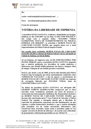Assinado eletronicamente por: RUBEM PAULO DE CARVALHO PATURY FILHO;
Código de validação do documento: 527eee0e a ser validado no sítio do PROJUDI - TJBA.
PATURY & FREITAS
Advogados Associados
Av. Cinqüentenário, nº. 436, 1°. andar, sala 101/103, Edf. Lopes Cabral - Centro,
Itabuna-Ba., CEP – 45.600-002, Tel. (073) 211-0572
De:
carlos <noticiasdojudiciario@hotmail.com> …
Para: sarrafonamadrugada@yahoo.com.br
Corpo da mensagem:
VITÓRIA DA LIBERDADE DE IMPRENSA
A jornalista KÁTIA SANTANA, residente e domiciliada em Sergipe,
publicou no dia 23.05.2007 em seu blog “CAFÉ COM POLÍTICA”
um artigo com o seguinte título: “ZULEIDO VERAS
PATROCINOU FESTA DE SUPERINTENDENTE DA POLÍCIA
FEDERAL EM SERGIPE”, se referindo a RUBEM PAULO DE
CARVALHO PATURY FILHO, que naquela época era o atual
Superintendente da Polícia Federal naquele Estado.
Por ocasião deste escândalo, RUBEM PAULO DE CARVALHO
PATURY FILHO se afastou da Polícia Federal e foi ser advogado na
Cidade de Itabuna, no Sul da Bahia.
Já em Itabuna, ele impetrou uma AÇÃO INDENIZATÓRIA POR
DANOS MORAIS contra a jornalista KÁTIA SANTANA alegando
que a matéria publicada era inverídica, de cunho malicioso e
indecoroso, que ofendia deliberadamente sua honra e imagem, além
de atingir a imagem de sua família perante a sociedade.
Ocorre, que desde o ano de 2005, já havia sido iniciada pela Polícia
Federal uma investigação que ficou nacionalmente conhecida como
“OPERAÇÃO NAVALHA”, a fim de apurar o envolvimento de
RUBEM PAULO DE CARVALHO PATURY FILHO em esquema
de corrupção liderado por ZULEIGO VERAS, dono da
CONSTRUTORA GAUTAMA.
Na defesa da jornalista KÁTIA SANTANA, seu advogado DR.
GILBERT LORENS (OAB/BA-14.396) comprovou que os fatos
narrados eram verdadeiros, juntando aos autos do processo a
transcrição das interceptações telefônicas dos denunciados (inclusive
de RUBEM PAULO DE CARVALHO PATURY FILHO) que
haviam sido autorizadas pela 2ª Vara Federal de Salvador à Polícia
Federal. Em seguida, o advogado aduziu que a liberdade de
expressão do pensamento representa um dos fundamentos em que
repousa a ordem democrática brasileira e que a notícia divulgada
pela jornalista era de cunho meramente informativo, pois
retratavam fatos ocorridos, tendo assim a jornalista agido no seu
regular exercício do direito de informar e de acordo com a liberdade
de pensamento e informação garantidos no art. 220 da CF.
 