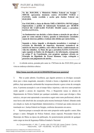 Assinado eletronicamente por: RUBEM PAULO DE CARVALHO PATURY FILHO;
Código de validação do documento: 527eee0e a ser validado no sítio do PROJUDI - TJBA.
PATURY & FREITAS
Advogados Associados
Av. Cinqüentenário, nº. 436, 1°. andar, sala 101/103, Edf. Lopes Cabral - Centro,
Itabuna-Ba., CEP – 45.600-002, Tel. (073) 211-0572
No dia 30.01.2010, o Ministério Público Federal em Sergipe –
MPF/SE apresentou denúncia contra ZULEIDO VERAS e
PATURY, sendo recebida e aceita pela Justiça Federal em
03.03.2010.
Em 15.03.2010, a Juiza de Direito THÉA CRISTINA MUNIZ julgou
improcedente o pedido de indenização formulado por RUBEM
PAULO DE CARVALHO PATURY FILHO contra a jornalista
KÁTIA SANTANA.
Ao fundamentar sua decisão, a Juíza chama a atenção de que não se
pode ter como mácula à honra, quando as informações veiculadas
sejam de interesse público e tenham sido obtidas por meios lícitos.
Segundo a Juíza, impedir a divulgação jornalística é restringir o
exercício da liberdade de imprensa, mormente tratando-se de
matéria de interesse público, com reflexos direta e indiretamente na
vida dos cidadãos. Ao final, diz que a jornalista KÁTIA SANTANA
agiu segundo os limites da divulgação e da informação, consagrada
no artigo 5º da Constituição, sem propiciar qualquer afronta ao
Princípio da Dignidade da Pessoa Humana. Logo, extinguiu o
processo com julgamento do mérito.
2. A referida noticia, postada pelo autor às 17h53min do dia 29.03.2010, pose ser
vista no endereço eletrônico abaixo:
http://www.osarrafo.com.br/v1/2010/03/29/operacao-gautama/
3. Não se pode admitir, Excelência, que alguém promova ou divulgue acusação
deste jaez e desta magnitude, atacando e ferindo a honra e dignidade de um servidor
público, hoje aposentado, atribuindo-lhe irresponsavelmente o grave crime de corrupção
ativa. A pretensa acusação é a um só tempo falsa e injuriosa, e não teve outro propósito
senão agredir a pessoa do requerente. Pois, o Requerente nunca se afastou do
Departamento de Policia Federal por qualquer escândalo, como quer divulgar a falsa
noticia e, sim por estar aposentado e necessitava seguir outro rumo profissional, além do
mais havia sido absolvido das acusações pela mesma Instituição Federal, faltando ainda
em relação as Ações de Improbidade Administrativa e Criminal que ainda estavam em
tramitação na r. Justiça Federal em Sergipe, conforme documento em anexo.
4. Injuriosa porque a acusação não tem outro proposito senão agredir o autor; falsa
porque o autor, Delegado de Polícia Federal, classe especial, Procurador Geral do
Município de Ilhéus na época da publicação, foi posteriormente preterido de qualquer
outro cargo na área de Segurança Pública Estadual e Nacional.
 