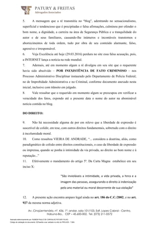 Assinado eletronicamente por: RUBEM PAULO DE CARVALHO PATURY FILHO;
Código de validação do documento: 527eee0e a ser validado no sítio do PROJUDI - TJBA.
PATURY & FREITAS
Advogados Associados
Av. Cinqüentenário, nº. 436, 1°. andar, sala 101/103, Edf. Lopes Cabral - Centro,
Itabuna-Ba., CEP – 45.600-002, Tel. (073) 211-0572
5. A mensagem que a ré transmitiu no “blog”, adentrando no sensacionalismo,
superficial e tendencioso que é precipitadas e falsa afirmações, culminou por ofender o
bom nome, a dignidade, a carreira na área de Segurança Pública e a tranquilidade do
autor e de seus familiares, causando-lhe inúmeros e incontáveis transtornos e
aborrecimentos de toda ordem, tudo por obra de seu conteúdo alarmante, falso,
agressivo e irresponsável.
6. Veja Excelência até hoje (29.03.2016) perdura no site essa falsa acusação, pois,
a INTERNET lança a noticia na rede mundial.
7. Ademais, até em momento algum a ré divulgou em seu site que o requerente
havia sido absolvido – POR INEXISTÊNCIA DE FATO CRIMINOSO – nos
Processo Administrativo Disciplinar instaurado pelo Departamento de Policia Federal;
no de Improbidade Administrativa e no Criminal, conforme documento anexado nesta
inicial, inclusive com trânsito em julgado.
8. Vale ressaltar que o requerido em momento algum se preocupou em verificar a
veracidade dos fatos, expondo até a presente data o nome do autor na abominável
noticia contida no blog.
DO DIREITO:
9. Não há necessidade alguma de por em relevo que a liberdade de expressão é
suscetível de colidir, em tese, com outros direitos fundamentais, sobretudo com o direito
à incolumidade moral.
10. Como ressaltou VIEIRA DE ANDRADE, “... considera a doutrina, aliás, como
paradigmático de colisão entre direitos constitucionais, o caso da liberdade de expressão
ou imprensa, quando se ponha à intimidade da via privada, ao direito ao bom nome e à
reputação...”
11. Efetivamente o mandamento do artigo 5º. Da Carta Magna estabelece em seu
inciso X:
“São invioláveis a intimidade, a vida privada, a hnra e a
imagem das pessoas, assegurando o direito à indenização
pelo ano material ou moral decorrente de sua violação”
12. A presente ação encontra amparo legal ainda no art. 186 do C.C./2002, e no art.
927 da mesma norma adjetiva.
 