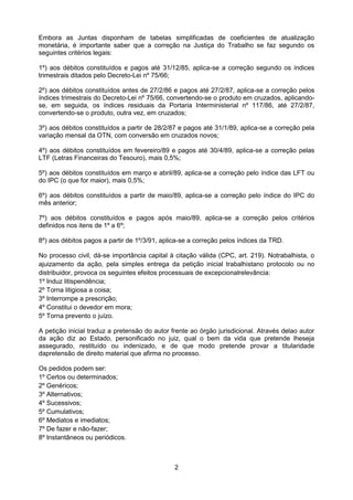 Embora as Juntas disponham de tabelas simplificadas de coeficientes de atualização
monetária, é importante saber que a correção na Justiça do Trabalho se faz segundo os
seguintes critérios legais:

1º) aos débitos constituídos e pagos até 31/12/85, aplica-se a correção segundo os índices
trimestrais ditados pelo Decreto-Lei nº 75/66;

2º) aos débitos constituídos antes de 27/2/86 e pagos até 27/2/87, aplica-se a correção pelos
índices trimestrais do Decreto-Lei nº 75/66, convertendo-se o produto em cruzados, aplicando-
se, em seguida, os índices residuais da Portaria Interministerial nº 117/86, até 27/2/87,
convertendo-se o produto, outra vez, em cruzados;

3º) aos débitos constituídos a partir de 28/2/87 e pagos até 31/1/89, aplica-se a correção pela
variação mensal da OTN, com conversão em cruzados novos;

4º) aos débitos constituídos em fevereiro/89 e pagos até 30/4/89, aplica-se a correção pelas
LTF (Letras Financeiras do Tesouro), mais 0,5%;

5º) aos débitos constituídos em março e abril/89, aplica-se a correção pelo índice das LFT ou
do IPC (o que for maior), mais 0,5%;

6º) aos débitos constituídos a partir de maio/89, aplica-se a correção pelo índice do IPC do
mês anterior;

7º) aos débitos constituídos e pagos após maio/89, aplica-se a correção pelos critérios
definidos nos itens de 1º a 6º;

8º) aos débitos pagos a partir de 1º/3/91, aplica-se a correção pelos índices da TRD.

No processo civil, dá-se importância capital à citação válida (CPC, art. 219). Notrabalhista, o
ajuizamento da ação, pela simples entrega da petição inicial trabalhistano protocolo ou no
distribuidor, provoca os seguintes efeitos processuais de excepcionalrelevância:
1º Induz litispendência;
2º Torna litigiosa a coisa;
3º Interrompe a prescrição;
4º Constitui o devedor em mora;
5º Torna prevento o juízo.

A petição inicial traduz a pretensão do autor frente ao órgão jurisdicional. Através delao autor
da ação diz ao Estado, personificado no juiz, qual o bem da vida que pretende lheseja
assegurado, restituído ou indenizado, e de que modo pretende provar a titularidade
dapretensão de direito material que afirma no processo.

Os pedidos podem ser:
1º Certos ou determinados;
2º Genéricos;
3º Alternativos;
4º Sucessivos;
5º Cumulativos;
6º Mediatos e imediatos;
7º De fazer e não-fazer;
8º Instantâneos ou periódicos.



                                               2
 