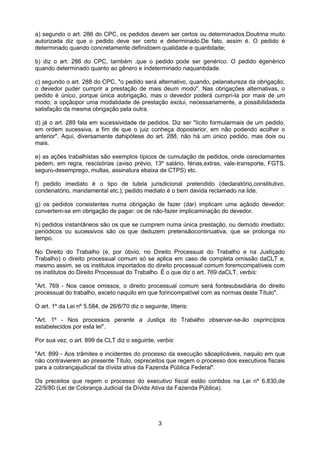 a) segundo o art. 286 do CPC, os pedidos devem ser certos ou determinados.Doutrina muito
autorizada diz que o pedido deve ser certo e determinado.De fato, assim é. O pedido é
determinado quando concretamente definidoem qualidade e quantidade;

b) diz o art. 286 do CPC, também ,que o pedido pode ser genérico. O pedido égenérico
quando determinado quanto ao gênero e indeterminado naquantidade.

c) segundo o art. 288 do CPC, "o pedido será alternativo, quando, pelanatureza da obrigação,
o devedor puder cumprir a prestação de mais deum modo". Nas obrigações alternativas, o
pedido é único, porque única aobrigação, mas o devedor poderá cumpri-la por mais de um
modo; a opçãopor uma modalidade de prestação exclui, necessariamente, a possibilidadeda
satisfação da mesma obrigação pela outra.

d) já o art. 289 fala em sucessividade de pedidos. Diz ser "lícito formularmais de um pedido,
em ordem sucessiva, a fim de que o juiz conheça doposterior, em não podendo acolher o
anterior". Aqui, diversamente dahipótese do art. 288, não há um único pedido, mas dois ou
mais.

e) as ações trabalhistas são exemplos típicos de cumulação de pedidos, onde osreclamantes
pedem, em regra, rescisórias (aviso prévio, 13º salário, férias,extras, vale-transporte, FGTS,
seguro-desemprego, multas, assinatura ebaixa de CTPS) etc.

f) pedido imediato é o tipo de tutela jurisdicional pretendido (declaratório,constitutivo,
condenatório, mandamental etc.); pedido mediato é o bem davida reclamado na lide.

g) os pedidos consistentes numa obrigação de fazer (dar) implicam uma açãodo devedor;
convertem-se em obrigação de pagar; os de não-fazer implicaminação do devedor.

h) pedidos instantâneos são os que se cumprem numa única prestação, ou demodo imediato;
periódicos ou sucessivos são os que deduzem pretensãocontinuativa, que se prolonga no
tempo.

No Direito do Trabalho (e, por óbvio, no Direito Processual do Trabalho e na Justiçado
Trabalho) o direito processual comum só se aplica em caso de completa omissão daCLT e,
mesmo assim, se os institutos importados do direito processual comum foremcompatíveis com
os institutos do Direito Processual do Trabalho. É o que diz o art. 769 daCLT, verbis:

"Art. 769 - Nos casos omissos, o direito processual comum será fontesubsidiária do direito
processual do trabalho, exceto naquilo em que forincompatível com as normas deste Título".

O art. 1º da Lei nº 5.584, de 26/6/70 diz o seguinte, litteris:

"Art. 1º - Nos processos perante a Justiça do Trabalho observar-se-ão osprincípios
estabelecidos por esta lei".

Por sua vez, o art. 899 da CLT diz o seguinte, verbis:

"Art. 899 - Aos trâmites e incidentes do processo da execução sãoaplicáveis, naquilo em que
não contravierem ao presente Título, ospreceitos que regem o processo dos executivos fiscais
para a cobrançajudicial da dívida ativa da Fazenda Pública Federal".

Os preceitos que regem o processo do executivo fiscal estão contidos na Lei nº 6.830,de
22/9/80 (Lei de Cobrança Judicial da Dívida Ativa da Fazenda Pública).




                                                  3
 