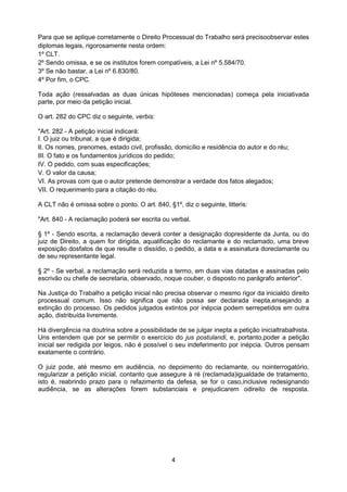 Para que se aplique corretamente o Direito Processual do Trabalho será precisoobservar estes
diplomas legais, rigorosamente nesta ordem:
1º CLT.
2º Sendo omissa, e se os institutos forem compatíveis, a Lei nº 5.584/70.
3º Se não bastar, a Lei nº 6.830/80.
4º Por fim, o CPC.

Toda ação (ressalvadas as duas únicas hipóteses mencionadas) começa pela iniciativada
parte, por meio da petição inicial.

O art. 282 do CPC diz o seguinte, verbis:

"Art. 282 - A petição inicial indicará:
I. O juiz ou tribunal, a que é dirigida;
II. Os nomes, prenomes, estado civil, profissão, domicílio e residência do autor e do réu;
III. O fato e os fundamentos jurídicos do pedido;
IV. O pedido, com suas especificações;
V. O valor da causa;
VI. As provas com que o autor pretende demonstrar a verdade dos fatos alegados;
VII. O requerimento para a citação do réu.

A CLT não é omissa sobre o ponto. O art. 840, §1º, diz o seguinte, litteris:

"Art. 840 - A reclamação poderá ser escrita ou verbal.

§ 1º - Sendo escrita, a reclamação deverá conter a designação dopresidente da Junta, ou do
juiz de Direito, a quem for dirigida, aqualificação do reclamante e do reclamado, uma breve
exposição dosfatos de que resulte o dissídio, o pedido, a data e a assinatura doreclamante ou
de seu representante legal.

§ 2º - Se verbal, a reclamação será reduzida a termo, em duas vias datadas e assinadas pelo
escrivão ou chefe de secretaria, observado, noque couber, o disposto no parágrafo anterior".

Na Justiça do Trabalho a petição inicial não precisa observar o mesmo rigor da inicialdo direito
processual comum. Isso não significa que não possa ser declarada inepta,ensejando a
extinção do processo. Os pedidos julgados extintos por inépcia podem serrepetidos em outra
ação, distribuída livremente.

Há divergência na doutrina sobre a possibilidade de se julgar inepta a petição inicialtrabalhista.
Uns entendem que por se permitir o exercício do jus postulandi, e, portanto,poder a petição
inicial ser redigida por leigos, não é possível o seu indeferimento por inépcia. Outros pensam
exatamente o contrário.

O juiz pode, até mesmo em audiência, no depoimento do reclamante, ou nointerrogatório,
regularizar a petição inicial, contanto que assegure à ré (reclamada)igualdade de tratamento,
isto é, reabrindo prazo para o refazimento da defesa, se for o caso,inclusive redesignando
audiência, se as alterações forem substanciais e prejudicarem odireito de resposta.




                                                4
 