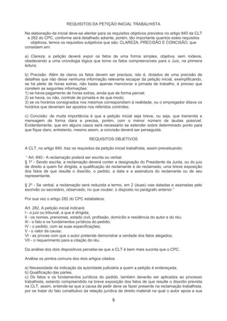 REQUISITOS DA PETIÇÃO INICIAL TRABALHISTA

Na elaboração da inicial deve-se atentar para os requisitos objetivos previstos no artigo 840 da CLT
 e 282 do CPC, conforme será detalhado adiante, porém, tão importante quantos estes requisitos
   objetivos, temos os requisitos subjetivos que são: CLAREZA, PRECISÃO E CONCISÃO, que
consistem em:

a) Clareza: a petição deverá expor os fatos de uma forma simples, objetiva, sem rodeios,
obedecendo a uma cronologia lógica que torne os fatos compreensíveis para o Juiz, na primeira
leitura;

b) Precisão: Além de claros os fatos devem ser precisos, isto é, dotados de uma precisão de
detalhes que não deixe nenhuma informação relevante escapar da petição inicial, exemplificando,
se há pleito de horas extras, não basta apenas mencionar a jornada de trabalho, é preciso que
constem as seguintes informações:
1) se havia pagamento de horas extras, ainda que de forma parcial;
2) se havia, ou não, controle de jornada e de que modo;
3) se os horários consignados nos mesmos correspondiam à realidade, ou o empregador ditava os
horários que deveriam ser apostos nos referidos controles;

c) Concisão: de muita importância é que a petição inicial seja breve, ou seja, que transmita a
mensagem de forma clara e precisa, porém, com o menor número de laudas possível.
Evidentemente, que em alguns casos será necessário se estender sobre determinado ponto para
que fique claro, entretanto, mesmo assim, a concisão deverá ser perseguida.

                                     REQUISITOS OBJETIVOS

A CLT, no artigo 840, traz os requisitos da petição inicial trabalhista, assim preceituando:

 “ Art. 840 - A reclamação poderá ser escrita ou verbal.
§ 1º - Sendo escrita, a reclamação deverá conter a designação do Presidente da Junta, ou do juiz
de direito a quem for dirigida, a qualificação do reclamante e do reclamado, uma breve exposição
dos fatos de que resulte o dissídio, o pedido, a data e a assinatura do reclamante ou de seu
representante.

§ 2º - Se verbal, a reclamação será reduzida a termo, em 2 (duas) vias datadas e assinadas pelo
escrivão ou secretário, observado, no que couber, o disposto no parágrafo anterior.”

Por sua vez o artigo 282 do CPC estabelece:

Art. 282. A petição inicial indicará:
I - o juiz ou tribunal, a que é dirigida;
II - os nomes, prenomes, estado civil, profissão, domicílio e residência do autor e do réu;
III - o fato e os fundamentos jurídicos do pedido;
IV - o pedido, com as suas especificações;
V - o valor da causa;
VI - as provas com que o autor pretende demonstrar a verdade dos fatos alegados;
VII - o requerimento para a citação do réu.

Da análise dos dois dispositivos percebe-se que a CLT é bem mais sucinta que o CPC.

Análise os pontos comuns dos dois artigos citados:

a) Necessidade da indicação da autoridade judiciária a quem a petição é endereçada;
b) Qualificação das partes,
c) Os fatos e os fundamentos jurídicos do pedido, também deverão ser aplicados ao processo
trabalhista, estando compreendido na breve exposição dos fatos de que resulte o dissídio prevista
na CLT, assim, entende-se que a causa de pedir deve se fazer presente na reclamação trabalhista,
por se tratar do fato constitutivo da relação jurídica de direito material na qual o autor apoia a sua

                                                   5
 