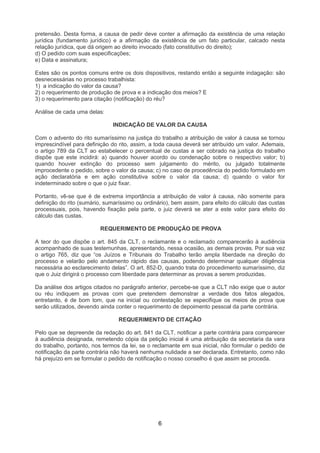 pretensão. Desta forma, a causa de pedir deve conter a afirmação da existência de uma relação
jurídica (fundamento jurídico) e a afirmação da existência de um fato particular, calcado nesta
relação jurídica, que dá origem ao direito invocado (fato constitutivo do direito);
d) O pedido com suas especificações;
e) Data e assinatura;

Estes são os pontos comuns entre os dois dispositivos, restando então a seguinte indagação: são
desnecessárias no processo trabalhista:
1) a indicação do valor da causa?
2) o requerimento de produção de prova e a indicação dos meios? E
3) o requerimento para citação (notificação) do réu?

Análise de cada uma delas:

                              INDICAÇÃO DE VALOR DA CAUSA

Com o advento do rito sumaríssimo na justiça do trabalho a atribuição de valor à causa se tornou
imprescindível para definição do rito, assim, a toda causa deverá ser atribuído um valor. Ademais,
o artigo 789 da CLT ao estabelecer o percentual de custas a ser cobrado na justiça do trabalho
dispõe que este incidirá: a) quando houver acordo ou condenação sobre o respectivo valor; b)
quando houver extinção do processo sem julgamento do mérito, ou julgado totalmente
improcedente o pedido, sobre o valor da causa; c) no caso de procedência do pedido formulado em
ação declaratória e em ação constitutiva sobre o valor da causa; d) quando o valor for
indeterminado sobre o que o juiz fixar.

Portanto, vê-se que é de extrema importância a atribuição de valor à causa, não somente para
definição do rito (sumário, sumaríssimo ou ordinário), bem assim, para efeito do cálculo das custas
processuais, pois, havendo fixação pela parte, o juiz deverá se ater a este valor para efeito do
cálculo das custas.

                         REQUERIMENTO DE PRODUÇÃO DE PROVA

A teor do que dispõe o art. 845 da CLT, o reclamante e o reclamado comparecerão à audiência
acompanhado de suas testemunhas, apresentando, nessa ocasião, as demais provas. Por sua vez
o artigo 765, diz que “os Juízos e Tribunais do Trabalho terão ampla liberdade na direção do
processo e velarão pelo andamento rápido das causas, podendo determinar qualquer diligência
necessária ao esclarecimento delas”. O art. 852-D, quando trata do procedimento sumaríssimo, diz
que o Juiz dirigirá o processo com liberdade para determinar as provas a serem produzidas.

Da análise dos artigos citados no parágrafo anterior, percebe-se que a CLT não exige que o autor
ou réu indiquem as provas com que pretendem demonstrar a verdade dos fatos alegados,
entretanto, é de bom tom, que na inicial ou contestação se especifique os meios de prova que
serão utilizados, devendo ainda conter o requerimento de depoimento pessoal da parte contrária.

                                 REQUERIMENTO DE CITAÇÃO

Pelo que se depreende da redação do art. 841 da CLT, notificar a parte contrária para comparecer
à audiência designada, remetendo cópia da petição inicial é uma atribuição da secretaria da vara
do trabalho, portanto, nos termos da lei, se o reclamante em sua inicial, não formular o pedido de
notificação da parte contrária não haverá nenhuma nulidade a ser declarada. Entretanto, como não
há prejuízo em se formular o pedido de notificação o nosso conselho é que assim se proceda.




                                                6
 