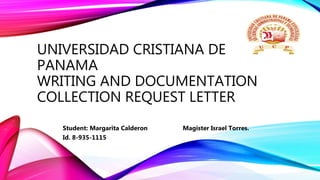 UNIVERSIDAD CRISTIANA DE
PANAMA
WRITING AND DOCUMENTATION
COLLECTION REQUEST LETTER
Student: Margarita Calderon Magister Israel Torres.
Id. 8-935-1115
 