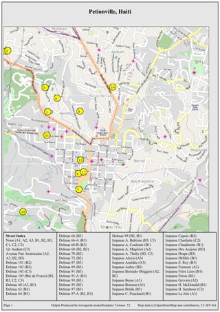 Petionville, Haiti




 Street Index                      Delmas 66 (B3)                      Delmas 99 (B2, B3)                 Impasse Capois (B2)
 None (A1, A2, A3, B1, B2, B3,     Delmas 66-A (B3)                    Impasse A. Babtiste (B3, C3)       Impasse Chanlatte (C2)
 C1, C2, C3)                       Delmas 66-B (B3)                    Impasse A. Couloute (B1)           Impasse Claudinette (B1)
 1èr Audant (C3)                   Delmas 68 (B2, B3)                  Impasse A. Magloire (A2)           Impasse Des Acajous (B3)
 Avenue Pan Américaine (A2,        Delmas 70 (B2)                      Impasse A. Thoby (B3, C3)          Impasse Drupe (B3)
 A3, B2, B3)                       Delmas 72 (B2)                      Impasse Alexis (A3)                Impasse Défilée (B3)
 Delmas 101 (B2)                   Delmas 87 (B3)                      Impasse Amédée (A3)                Impasse E. Roy (B3)
 Delmas 103 (B2)                   Delmas 89 (B3)                      Impasse Aubry (B2)                 Impasse Fremont (A2)
 Delmas 105 (C3)                   Delmas 91 (B3)                      Impasse Bernado Ohiggins (A2,      Impasse Frère Léon (B1)
 Delmas 105 (Rte de Freres) (B2,   Delmas 91-A (B3)                    B2)                                Impasse Férou (B2)
 B3, C2, C3)                       Delmas 93 (B3)                      Impasse Besse (A3)                 Impasse Gervais (A2)
 Delmas 60 (A3, B3)                Delmas 95 (B3)                      Impasse Boisson (A1)               Impasse H. McDonald (B1)
 Delmas 62 (B3)                    Delmas 97 (B3)                      Impasse Bréda (B3)                 Impasse H. Sambour (C3)
 Delmas 64 (B3)                    Delmas 97-A (B2, B3)                Impasse C. Fouchard (B1)           Impasse La Joie (A3)


Page 1                       Output Produced by townguide posterRenderer Version 52 .   Map data (c) OpenStreetMap and contributors, CC-BY-SA
 