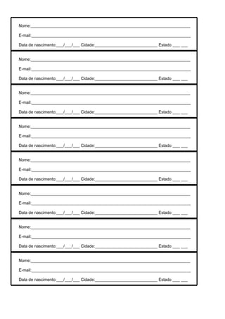 Nome:

E-mail:

Data de nascimento:   /   /   Cidade:   Estado


Nome:

E-mail:

Data de nascimento:   /   /   Cidade:   Estado


Nome:

E-mail:

Data de nascimento:   /   /   Cidade:   Estado


Nome:

E-mail:

Data de nascimento:   /   /   Cidade:   Estado


Nome:

E-mail:

Data de nascimento:   /   /   Cidade:   Estado


Nome:

E-mail:

Data de nascimento:   /   /   Cidade:   Estado


Nome:

E-mail:

Data de nascimento:   /   /   Cidade:   Estado


Nome:

E-mail:

Data de nascimento:   /   /   Cidade:   Estado
 