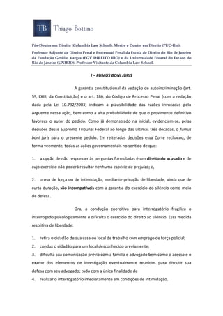 Pós-Doutor em Direito (Columbia Law School). Mestre e Doutor em Direito (PUC-Rio).
Professor Adjunto de Direito Penal e Processual Penal da Escola de Direito do Rio de Janeiro
da Fundação Getúlio Vargas (FGV DIREITO RIO) e da Universidade Federal do Estado do
Rio de Janeiro (UNIRIO). Professor Visitante da Columbia Law School.
I – FUMUS BONI JURIS
A garantia constitucional da vedação de autoincriminação (art.
5º, LXIII, da Constituição) e o art. 186, do Código de Processo Penal (com a redação
dada pela Lei 10.792/2003) indicam a plausibilidade das razões invocadas pelo
Arguente nessa ação, bem como a alta probabilidade de que o provimento definitivo
favoreça o autor do pedido. Como já demonstrado na inicial, evidenciam-se, pelas
decisões desse Supremo Tribunal Federal ao longo das últimas três décadas, o fumus
boni juris para o presente pedido. Em reiteradas decisões essa Corte rechaçou, de
forma veemente, todas as ações governamentais no sentido de que:
1. a opção de não responder às perguntas formuladas é um direito do acusado e de
cujo exercício não poderá resultar nenhuma espécie de prejuízo; e,
2. o uso de força ou de intimidação, mediante privação de liberdade, ainda que de
curta duração, são incompatíveis com a garantia do exercício do silêncio como meio
de defesa.
Ora, a condução coercitiva para interrogatório fragiliza o
interrogado psicologicamente e dificulta o exercício do direito ao silêncio. Essa medida
restritiva de liberdade:
1. retira o cidadão de sua casa ou local de trabalho com emprego de força policial;
2. conduz o cidadão para um local desconhecido previamente;
3. dificulta sua comunicação prévia com a família e advogado bem como o acesso e o
exame dos elementos de investigação eventualmente reunidos para discutir sua
defesa com seu advogado; tudo com a única finalidade de
4. realizar o interrogatório imediatamente em condições de intimidação.
 