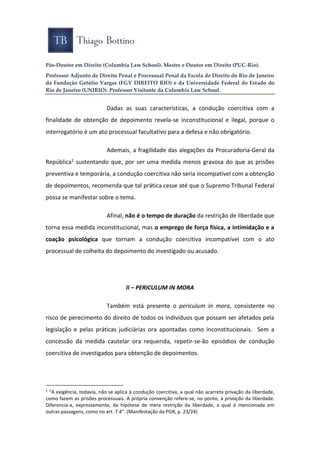 Pós-Doutor em Direito (Columbia Law School). Mestre e Doutor em Direito (PUC-Rio).
Professor Adjunto de Direito Penal e Processual Penal da Escola de Direito do Rio de Janeiro
da Fundação Getúlio Vargas (FGV DIREITO RIO) e da Universidade Federal do Estado do
Rio de Janeiro (UNIRIO). Professor Visitante da Columbia Law School.
Dadas as suas características, a condução coercitiva com a
finalidade de obtenção de depoimento revela-se inconstitucional e ilegal, porque o
interrogatório é um ato processual facultativo para a defesa e não obrigatório.
Ademais, a fragilidade das alegações da Procuradoria-Geral da
República1 sustentando que, por ser uma medida menos gravosa do que as prisões
preventiva e temporária, a condução coercitiva não seria incompatível com a obtenção
de depoimentos, recomenda que tal prática cesse até que o Supremo Tribunal Federal
possa se manifestar sobre o tema.
Afinal, não é o tempo de duração da restrição de liberdade que
torna essa medida inconstitucional, mas o emprego de força física, a intimidação e a
coação psicológica que tornam a condução coercitiva incompatível com o ato
processual de colheita do depoimento do investigado ou acusado.
II – PERICULUM IN MORA
Também está presente o periculum in mora, consistente no
risco de perecimento do direito de todos os indivíduos que possam ser afetados pela
legislação e pelas práticas judiciárias ora apontadas como inconstitucionais. Sem a
concessão da medida cautelar ora requerida, repetir-se-ão episódios de condução
coercitiva de investigados para obtenção de depoimentos.
1
“A exigência, todavia, não se aplica à condução coercitiva, a qual não acarreta privação da liberdade,
como fazem as prisões processuais. A própria convenção refere-se, no ponto, à privação da liberdade.
Diferencia-a, expressamente, da hipótese de mera restrição da liberdade, a qual é mencionada em
outras passagens, como no art. 7.4”. (Manifestação da PGR, p. 23/24)
 