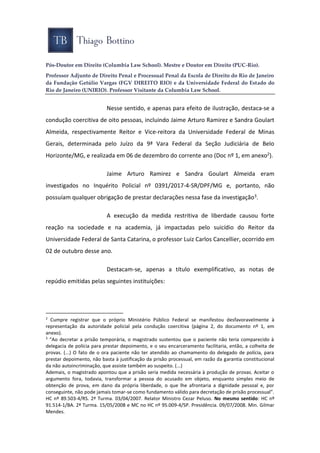 Pós-Doutor em Direito (Columbia Law School). Mestre e Doutor em Direito (PUC-Rio).
Professor Adjunto de Direito Penal e Processual Penal da Escola de Direito do Rio de Janeiro
da Fundação Getúlio Vargas (FGV DIREITO RIO) e da Universidade Federal do Estado do
Rio de Janeiro (UNIRIO). Professor Visitante da Columbia Law School.
Nesse sentido, e apenas para efeito de ilustração, destaca-se a
condução coercitiva de oito pessoas, incluindo Jaime Arturo Ramirez e Sandra Goulart
Almeida, respectivamente Reitor e Vice-reitora da Universidade Federal de Minas
Gerais, determinada pelo Juízo da 9ª Vara Federal da Seção Judiciária de Belo
Horizonte/MG, e realizada em 06 de dezembro do corrente ano (Doc nº 1, em anexo2).
Jaime Arturo Ramirez e Sandra Goulart Almeida eram
investigados no Inquérito Policial nº 0391/2017-4-SR/DPF/MG e, portanto, não
possuíam qualquer obrigação de prestar declarações nessa fase da investigação3.
A execução da medida restritiva de liberdade causou forte
reação na sociedade e na academia, já impactadas pelo suicídio do Reitor da
Universidade Federal de Santa Catarina, o professor Luiz Carlos Cancellier, ocorrido em
02 de outubro desse ano.
Destacam-se, apenas a título exemplificativo, as notas de
repúdio emitidas pelas seguintes instituições:
2
Cumpre registrar que o próprio Ministério Público Federal se manifestou desfavoravelmente à
representação da autoridade policial pela condução coercitiva (página 2, do documento nº 1, em
anexo).
3
“Ao decretar a prisão temporária, o magistrado sustentou que o paciente não teria comparecido à
delegacia de polícia para prestar depoimento, e o seu encarceramento facilitaria, então, a colheita de
provas. (...) O fato de o ora paciente não ter atendido ao chamamento do delegado de polícia, para
prestar depoimento, não basta à justificação da prisão processual, em razão da garantia constitucional
da não autoincriminação, que assiste também ao suspeito. (...)
Ademais, o magistrado apontou que a prisão seria medida necessária à produção de provas. Aceitar o
argumento fora, todavia, transformar a pessoa do acusado em objeto, enquanto simples meio de
obtenção de prova, em dano da própria liberdade, o que lhe afrontaria a dignidade pessoal e, por
conseguinte, não pode jamais tomar-se como fundamento válido para decretação de prisão processual”.
HC nº 89.503-4/RS. 2ª Turma. 03/04/2007. Relator Ministro Cezar Peluso. No mesmo sentido: HC nº
91.514-1/BA. 2ª Turma. 15/05/2008 e MC no HC nº 95.009-4/SP. Presidência. 09/07/2008. Min. Gilmar
Mendes.
 
