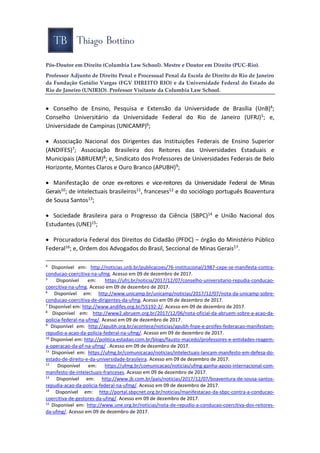 Pós-Doutor em Direito (Columbia Law School). Mestre e Doutor em Direito (PUC-Rio).
Professor Adjunto de Direito Penal e Processual Penal da Escola de Direito do Rio de Janeiro
da Fundação Getúlio Vargas (FGV DIREITO RIO) e da Universidade Federal do Estado do
Rio de Janeiro (UNIRIO). Professor Visitante da Columbia Law School.
 Conselho de Ensino, Pesquisa e Extensão da Universidade de Brasília (UnB)4;
Conselho Universitário da Universidade Federal do Rio de Janeiro (UFRJ)5; e,
Universidade de Campinas (UNICAMP)6;
 Associação Nacional dos Dirigentes das Instituições Federais de Ensino Superior
(ANDIFES)7; Associação Brasileira dos Reitores das Universidades Estaduais e
Municipais (ABRUEM)8; e, Sindicato dos Professores de Universidades Federais de Belo
Horizonte, Montes Claros e Ouro Branco (APUBH)9;
 Manifestação de onze ex-reitores e vice-reitores da Universidade Federal de Minas
Gerais10; de intelectuais brasileiros11, franceses12 e do sociólogo português Boaventura
de Sousa Santos13;
 Sociedade Brasileira para o Progresso da Ciência (SBPC)14 e União Nacional dos
Estudantes (UNE)15;
 Procuradoria Federal dos Direitos do Cidadão (PFDC) – órgão do Ministério Público
Federal16; e, Ordem dos Advogados do Brasil, Seccional de Minas Gerais17.
4
Disponível em: http://noticias.unb.br/publicacoes/76-institucional/1987-cepe-se-manifesta-contra-
conducao-coercitiva-na-ufmg. Acesso em 09 de dezembro de 2017.
5
Disponível em: https://ufrj.br/noticia/2017/12/07/conselho-universitario-repudia-conducao-
coercitiva-na-ufmg. Acesso em 09 de dezembro de 2017.
6
Disponível em: http://www.unicamp.br/unicamp/noticias/2017/12/07/nota-da-unicamp-sobre-
conducao-coercitiva-de-dirigentes-da-ufmg. Acesso em 09 de dezembro de 2017.
7
Disponível em: http://www.andifes.org.br/55192-2/. Acesso em 09 de dezembro de 2017.
8
Disponível em: http://www2.abruem.org.br/2017/12/06/nota-oficial-da-abruem-sobre-a-acao-da-
policia-federal-na-ufmg/. Acesso em 09 de dezembro de 2017.
9
Disponível em: http://apubh.org.br/acontece/noticias/apubh-fnpe-e-proifes-federacao-manifestam-
repudio-a-acao-da-policia-federal-na-ufmg/. Acesso em 09 de dezembro de 2017.
10
Disponível em: http://politica.estadao.com.br/blogs/fausto-macedo/professores-e-entidades-reagem-
a-operacao-da-pf-na-ufmg/ . Acesso em 09 de dezembro de 2017.
11
Disponível em: https://ufmg.br/comunicacao/noticias/intelectuais-lancam-manifesto-em-defesa-do-
estado-de-direito-e-da-universidade-brasileira. Acesso em 09 de dezembro de 2017.
12
Disponível em: https://ufmg.br/comunicacao/noticias/ufmg-ganha-apoio-internacional-com-
manifesto-de-intelectuais-franceses. Acesso em 09 de dezembro de 2017.
13
Disponível em: http://www.jb.com.br/pais/noticias/2017/12/07/boaventura-de-sousa-santos-
repudia-acao-da-policia-federal-na-ufmg/. Acesso em 09 de dezembro de 2017.
14
Disponível em: http://portal.sbpcnet.org.br/noticias/manifestacao-da-sbpc-contra-a-conducao-
coercitiva-de-gestores-da-ufmg/. Acesso em 09 de dezembro de 2017.
15
Disponível em: http://www.une.org.br/noticias/nota-de-repudio-a-conducao-coercitiva-dos-reitores-
da-ufmg/. Acesso em 09 de dezembro de 2017.
 