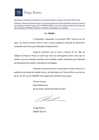 Pós-Doutor em Direito (Columbia Law School). Mestre e Doutor em Direito (PUC-Rio).
Professor Adjunto de Direito Penal e Processual Penal da Escola de Direito do Rio de Janeiro
da Fundação Getúlio Vargas (FGV DIREITO RIO) e da Universidade Federal do Estado do
Rio de Janeiro (UNIRIO). Professor Visitante da Columbia Law School.
III – PEDIDO
O dispositivo impugnado na presente ADPF encontra-se em
vigor. Da mesma maneira, têm-se visto a prática judiciária reiterada de determinar
conduções coercitivas para obtenção de depoimentos.
Impõe-se, portanto, que se suste a eficácia do art. 260, do
Código de Processo Penal, na parte que trata de interrogatório, bem como que se
proíba o uso da condução coercitiva como medida cautelar autônoma para obtenção
de declarações do suspeito, indiciado ou investigado.
Presentes o fumus boni juris e o periculum in mora, reitera-se o
pedido de concessão de medida liminar, ad referendum do Tribunal Pleno, nos termos
do art. 5º, §1º, da Lei 9.882/99, até o julgamento definitivo dessa ação.
Termos em que,
Pede Deferimento.
Rio de Janeiro, 08 de dezembro de 2017.
Thiago Bottino
OAB/RJ 102.312
 