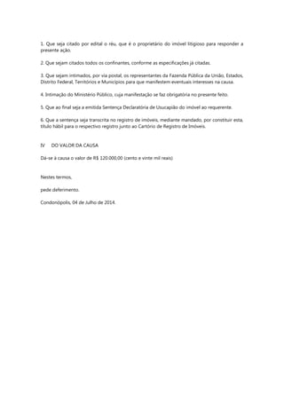 1. Que seja citado por edital o réu, que é o proprietário do imóvel litigioso para responder a presente ação. 2. Que sejam citados todos os confinantes, conforme as especificações já citadas. 3. Que sejam intimados, por via postal, os representantes da Fazenda Pública da União, Estados, Distrito Federal, Territórios e Municípios para que manifestem eventuais interesses na causa. 4. Intimação do Ministério Público, cuja manifestação se faz obrigatória no presente feito. 5. Que ao final seja a emitida Sentença Declaratória de Usucapião do imóvel ao requerente. 6. Que a sentença seja transcrita no registro de imóveis, mediante mandado, por constituir esta, título hábil para o respectivo registro junto ao Cartório de Registro de Imóveis. IV DO VALOR DA CAUSA Dá-se à causa o valor de R$ 120.000,00 (cento e vinte mil reais) Nestes termos, pede deferimento. Condonópolis, 04 de Julho de 2014. 
 