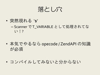 落とし穴
• 突然現れる ‘$’
 – Scanner で T_VARIABLE として処理されてな
   い！?


• 本気でやるなら opecode / ZendAPI の知識
  が必須

• コンパイルしてみないと分からない
 