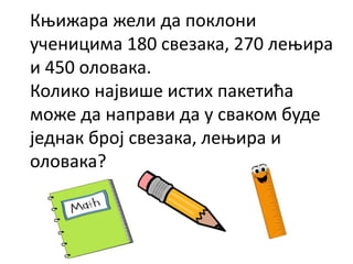 Књижара жели да поклони
ученицима 180 свезака, 270 лењира
и 450 оловака.
Колико највише истих пакетића
може да направи да у сваком буде
једнак број свезака, лењира и
оловака?
 