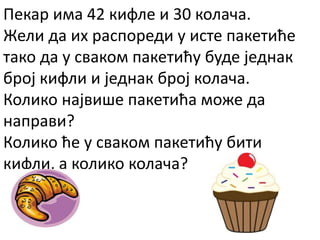 Пекар има 42 кифле и 30 колача.
Жели да их распореди у исте пакетиће
тако да у сваком пакетићу буде једнак
број кифли и једнак број колача.
Колико највише пакетића може да
направи?
Колико ће у сваком пакетићу бити
кифли, а колико колача?
 