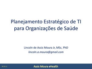 Planejamento Estratégico de TI
            para Organizações de Saúde


                Lincoln de Assis Moura Jr, MSc, PhD
                    lincoln.a.moura@gmail.com



18.10.11
 