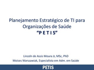 Planejamento Estratégico de TI para
      Organizações de Saúde
            “P E T I S”



        Lincoln de Assis Moura Jr, MSc, PhD
 Moises Warszawiak, Especialista em Adm. em Saúde

                      PETIS
 