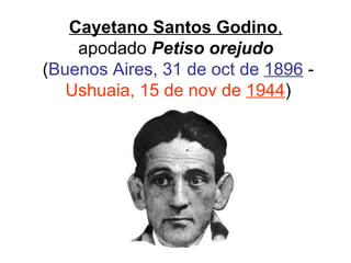Cayetano Santos Godino ,   apodado  Petiso orejudo   ( Buenos Aires, 31 de oct de  1896  -  Ushuaia, 15 de nov de  1944 ) 