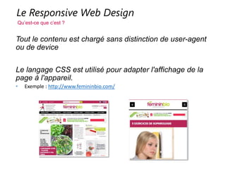 Le Responsive Web Design
Qu’est-ce que c’est ?
Tout le contenu est chargé sans distinction de user-agent ou de
device
Le langage CSS est utilisé pour adapter l'affichage de la page à
l'appareil.
• Exemple : http://www.femininbio.com/
 