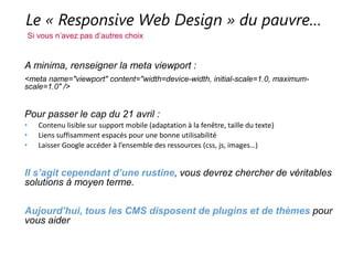 Le « Responsive Web Design » du pauvre…
Si vous n’avez pas d’autres choix
A minima, renseigner la meta viewport :
<meta name="viewport" content="width=device-width, initial-scale=1.0, maximum-scale=1.0" />
Pour passer le cap du 21 avril :
• Contenu lisible sur support mobile (adaptation à la fenêtre, taille du texte)
• Liens suffisamment espacés pour une bonne utilisabilité
• Laisser Google accéder à l’ensemble des ressources (css, js, images…)
Il s’agit cependant d’une rustine, vous devrez chercher de véritables solutions à
moyen terme.
Aujourd’hui, tous les CMS disposent de plugins et de thèmes pour vous aider
 