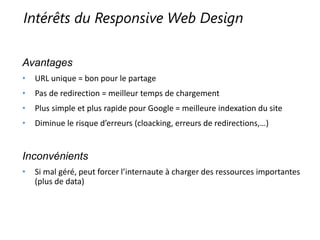 Intérêts du Responsive Web Design
Avantages
• URL unique = bon pour le partage
• Pas de redirection = meilleur temps de chargement
• Plus simple et plus rapide pour Google = meilleure indexation du site
• Diminue le risque d’erreurs (cloacking, erreurs de redirections,…)
Inconvénients
• Si mal géré, peut forcer l’internaute à charger des ressources importantes
(plus de data)
 