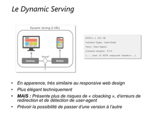 Le Dynamic Serving
• En apparence, très similaire au responsive web design
• Plus élégant techniquement
• MAIS : Présente plus de risques de « cloacking », d’erreurs de redirection et
de détection de user-agent
• Prévoir la possibilité de passer d’une version à l’autre
 