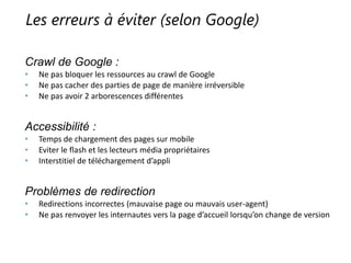Les erreurs à éviter (selon Google)
Crawl de Google :
• Ne pas bloquer les ressources au crawl de Google
• Ne pas cacher des parties de page de manière irréversible
• Ne pas avoir 2 arborescences différentes
Accessibilité :
• Temps de chargement des pages sur mobile
• Eviter le flash et les lecteurs média propriétaires
• Interstitiel de téléchargement d’appli
Problèmes de redirection
• Redirections incorrectes (mauvaise page ou mauvais user-agent)
• Ne pas renvoyer les internautes vers la page d’accueil lorsqu’on change de version
 