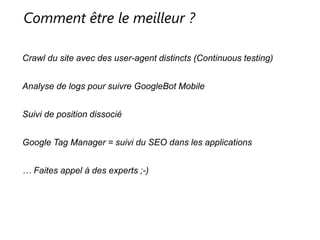 Comment être le meilleur ?
Crawl du site avec des user-agent distincts (Continuous testing)
Analyse de logs pour suivre GoogleBot Mobile
Suivi de position dissocié
Google Tag Manager = suivi du SEO dans les applications
… Faites appel à des experts ;-)
 