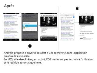 Après
Android propose d’ouvrir le résultat d’une recherche dans l’application
puisqu’elle est installé.
Sur iOS, si le deeplinking est activé, l’OS ne donne pas le choix à l’utilisateur
et le redirige automatiquement.
 