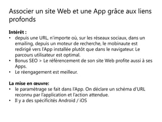 Associer un site Web et une App grâce aux liens
profonds
Intérêt :
• depuis une URL, n’importe où, sur les réseaux sociaux, dans un
emailing, depuis un moteur de recherche, le mobinaute est
redirigé vers l’App installée plutôt que dans le navigateur. Le
parcours utilisateur est optimal.
• Bonus SEO > Le référencement de son site Web profite aussi à ses
Apps.
• Le réengagement est meilleur.
La mise en œuvre:
• le paramétrage se fait dans l’App. On déclare un schéma d’URL
reconnu par l’application et l’action attendue.
• Il y a des spécificités Android / iOS
 