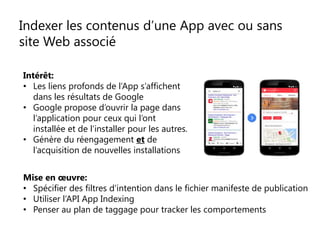 Indexer les contenus d’une App avec ou sans
site Web associé
Intérêt:
• Les liens profonds de l’App s’affichent
dans les résultats de Google
• Google propose d’ouvrir la page dans
l’application pour ceux qui l’ont
installée et de l’installer pour les autres.
• Génère du réengagement et de
l’acquisition de nouvelles installations
Mise en œuvre:
• Spécifier des filtres d’intention dans le fichier manifeste de publication
• Utiliser l’API App Indexing
• Penser au plan de taggage pour tracker les comportements
 