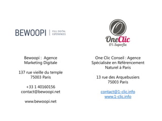 Bewoopi : Agence
Marketing Digitale experte
mobile
137 rue vieille du temple
75003 Paris
contact@bewoopi.net
www.bewoopi.net
One Clic Conseil : Agence
Spécialisée en Référencement
Naturel à Paris
13 rue des Arquebusiers
75003 Paris
contact@1-clic.info
www.1-clic.info
 
