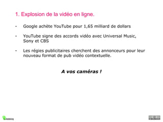 1. Explosion de la vidéo en ligne. Google achète YouTube pour 1,65 milliard de dollars YouTube signe des accords vidéo avec Universal Music, Sony et CBS Les régies publicitaires cherchent des annonceurs pour leur nouveau format de pub vidéo contextuelle. A vos caméras ! 
