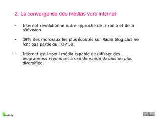 2. La convergence des médias vers internet Internet révolutionne notre approche de la radio et de la télévision. 30% des morceaux les plus écoutés sur Radio.blog.club ne font pas partie du TOP 50. Internet est le seul média capable de diffuser des programmes répondant à une demande de plus en plus diversifiée. 