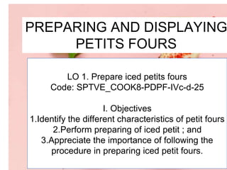 PREPARING AND DISPLAYING
PETITS FOURS
LO 1. Prepare iced petits fours
Code: SPTVE_COOK8-PDPF-IVc-d-25
I. Objectives
1.Identify the different characteristics of petit fours
2.Perform preparing of iced petit ; and
3.Appreciate the importance of following the
procedure in preparing iced petit fours.
 